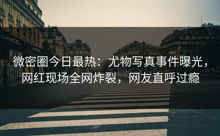 微密圈今日最热：尤物写真事件曝光，网红现场全网炸裂，网友直呼过瘾