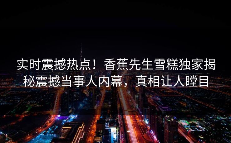 实时震撼热点！香蕉先生雪糕独家揭秘震撼当事人内幕，真相让人瞠目