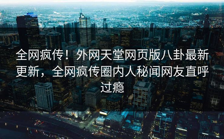 全网疯传！外网天堂网页版八卦最新更新，全网疯传圈内人秘闻网友直呼过瘾