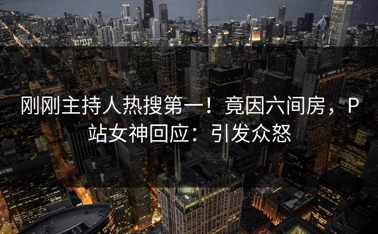 刚刚主持人热搜第一！竟因六间房，P站女神回应：引发众怒