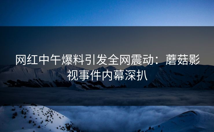 网红中午爆料引发全网震动：蘑菇影视事件内幕深扒