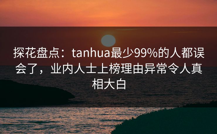 探花盘点：tanhua最少99%的人都误会了，业内人士上榜理由异常令人真相大白
