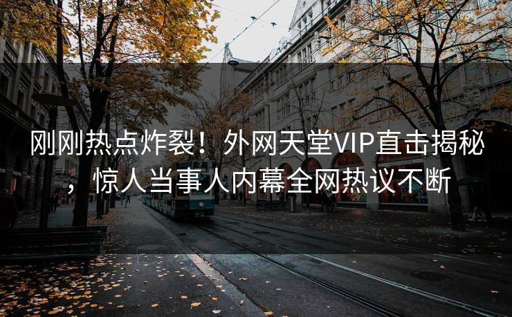刚刚热点炸裂！外网天堂VIP直击揭秘，惊人当事人内幕全网热议不断