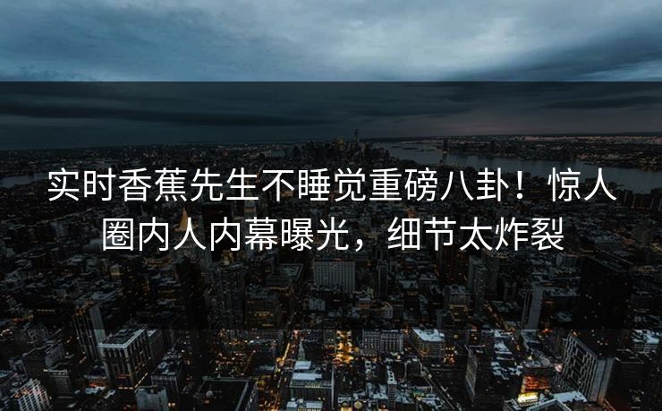 实时香蕉先生不睡觉重磅八卦！惊人圈内人内幕曝光，细节太炸裂