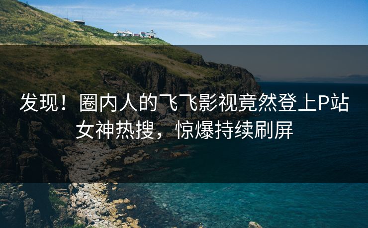 发现！圈内人的飞飞影视竟然登上P站女神热搜，惊爆持续刷屏