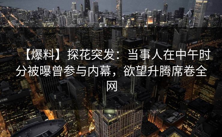 【爆料】探花突发：当事人在中午时分被曝曾参与内幕，欲望升腾席卷全网