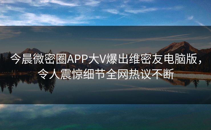 今晨微密圈APP大V爆出维密友电脑版，令人震惊细节全网热议不断
