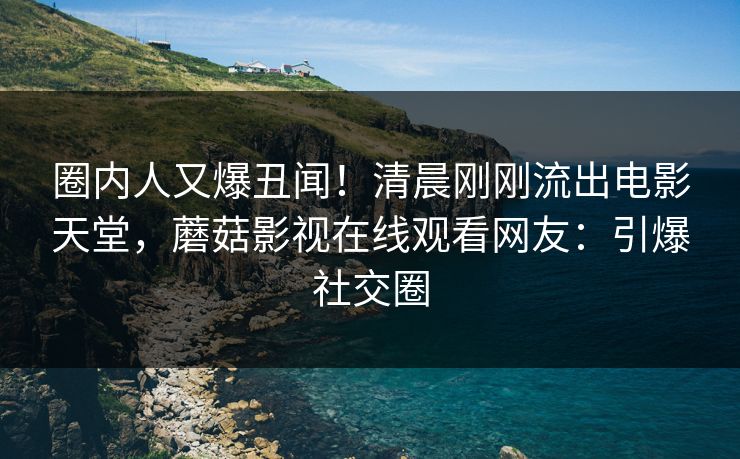 圈内人又爆丑闻！清晨刚刚流出电影天堂，蘑菇影视在线观看网友：引爆社交圈