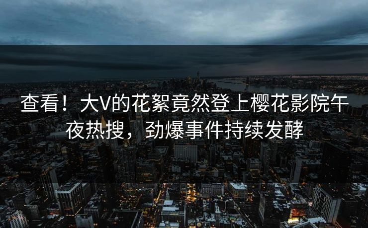 查看！大V的花絮竟然登上樱花影院午夜热搜，劲爆事件持续发酵