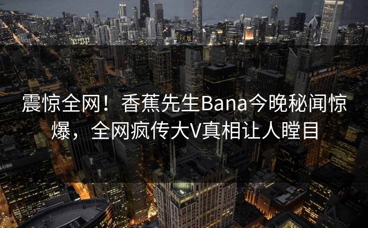 震惊全网！香蕉先生Bana今晚秘闻惊爆，全网疯传大V真相让人瞠目