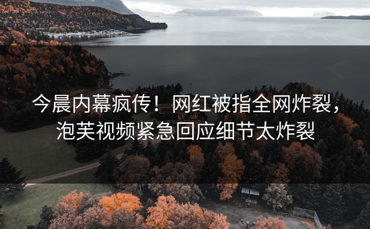 今晨内幕疯传！网红被指全网炸裂，泡芙视频紧急回应细节太炸裂