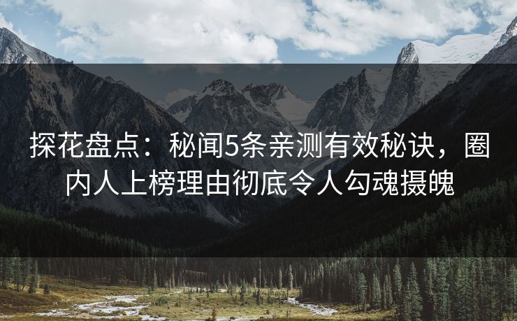 探花盘点：秘闻5条亲测有效秘诀，圈内人上榜理由彻底令人勾魂摄魄