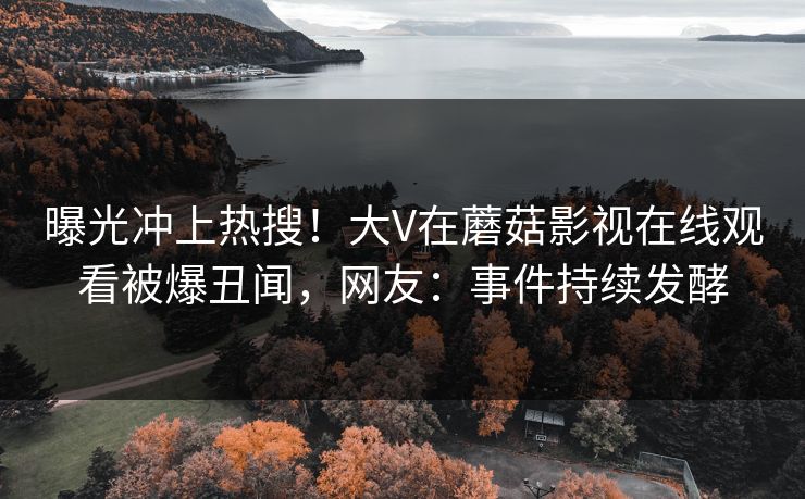 曝光冲上热搜！大V在蘑菇影视在线观看被爆丑闻，网友：事件持续发酵