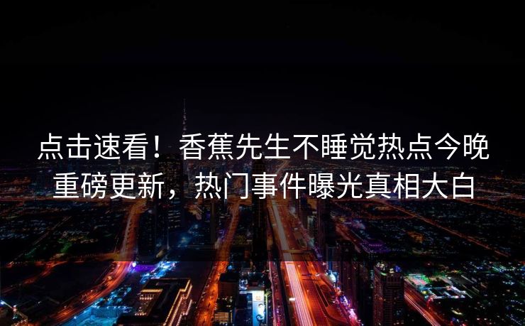 点击速看！香蕉先生不睡觉热点今晚重磅更新，热门事件曝光真相大白
