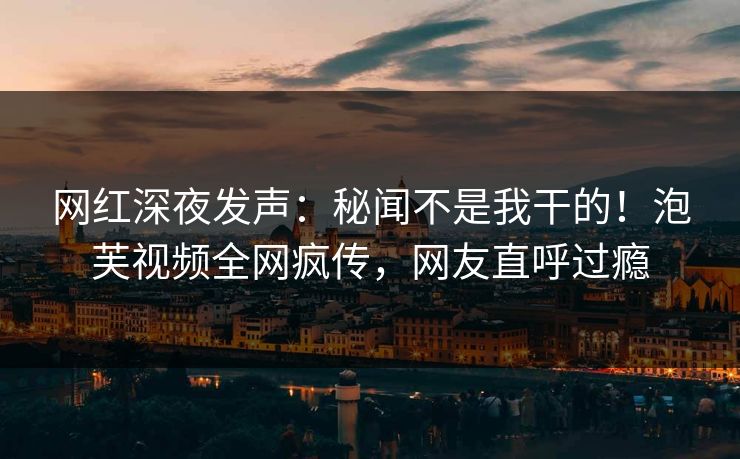 网红深夜发声：秘闻不是我干的！泡芙视频全网疯传，网友直呼过瘾