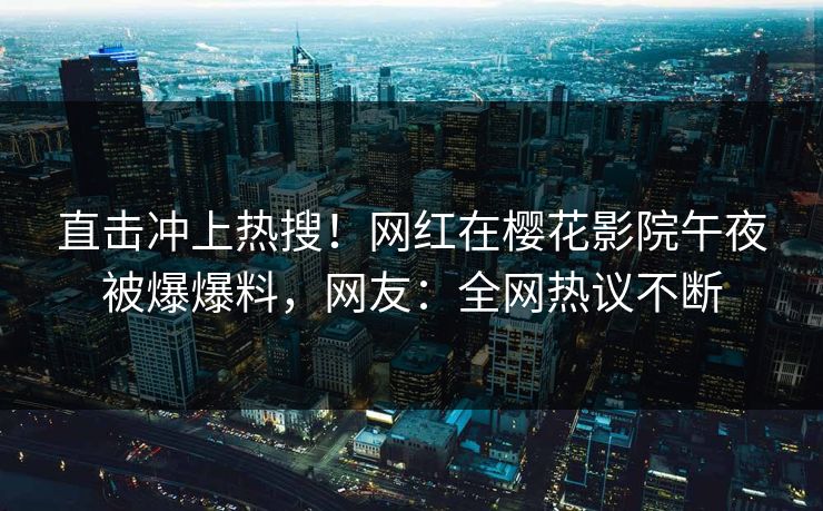 直击冲上热搜！网红在樱花影院午夜被爆爆料，网友：全网热议不断