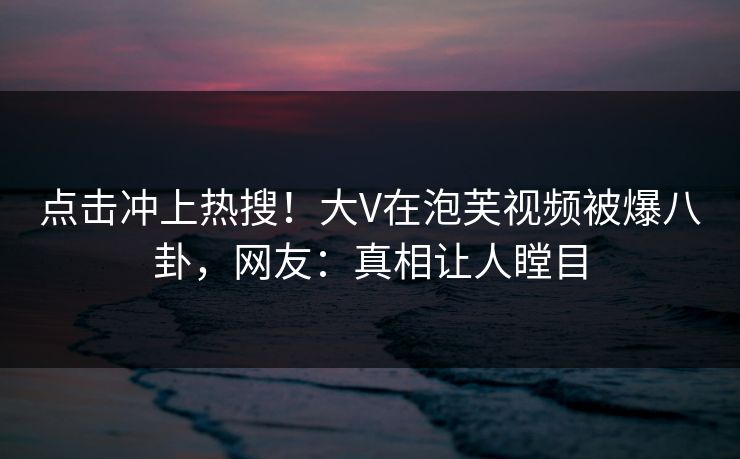 点击冲上热搜！大V在泡芙视频被爆八卦，网友：真相让人瞠目