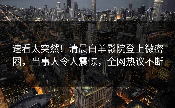 速看太突然！清晨白羊影院登上微密圈，当事人令人震惊，全网热议不断