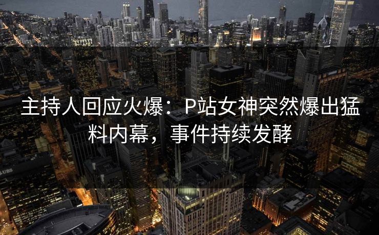 主持人回应火爆：P站女神突然爆出猛料内幕，事件持续发酵