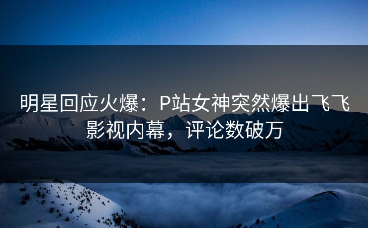 明星回应火爆：P站女神突然爆出飞飞影视内幕，评论数破万