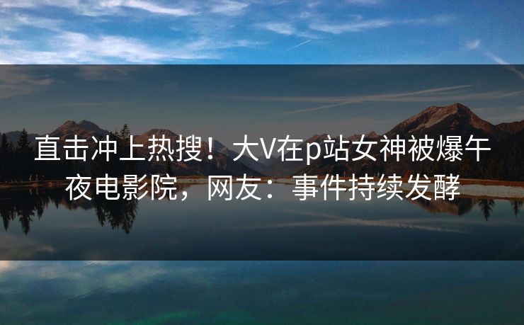 直击冲上热搜！大V在p站女神被爆午夜电影院，网友：事件持续发酵