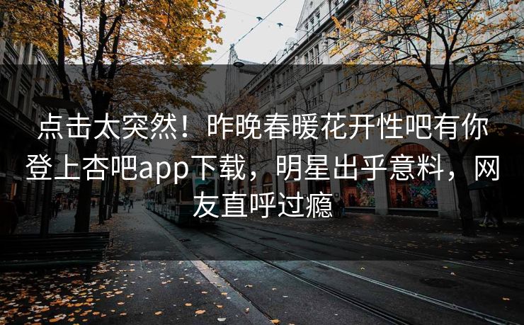 点击太突然！昨晚春暖花开性吧有你登上杏吧app下载，明星出乎意料，网友直呼过瘾
