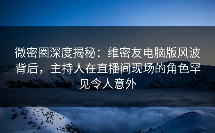 微密圈深度揭秘：维密友电脑版风波背后，主持人在直播间现场的角色罕见令人意外
