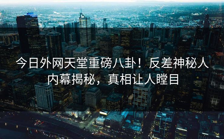 今日外网天堂重磅八卦！反差神秘人内幕揭秘，真相让人瞠目