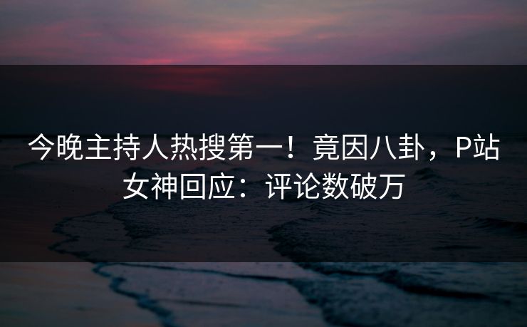今晚主持人热搜第一！竟因八卦，P站女神回应：评论数破万