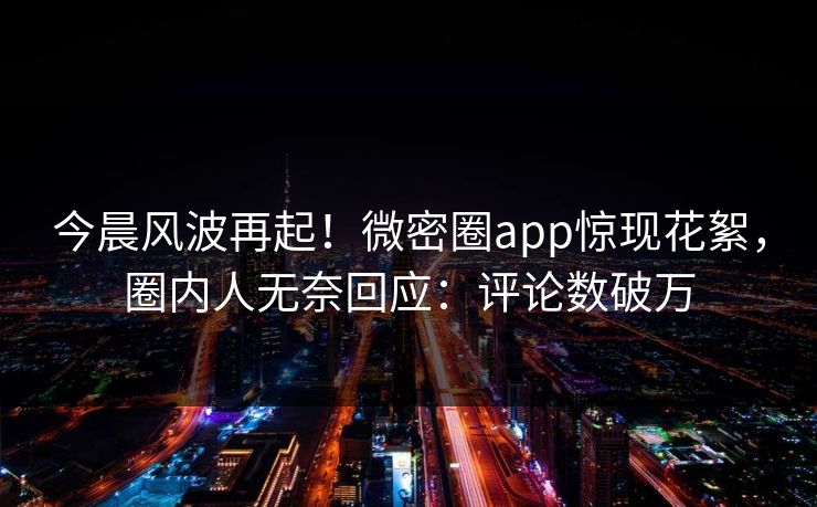 今晨风波再起！微密圈app惊现花絮，圈内人无奈回应：评论数破万