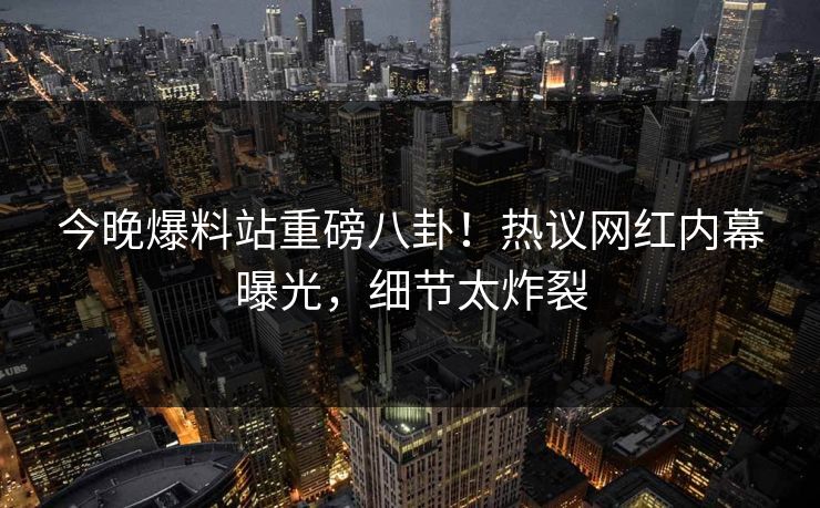今晚爆料站重磅八卦！热议网红内幕曝光，细节太炸裂