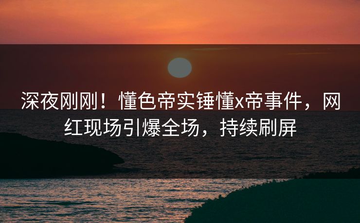 深夜刚刚！懂色帝实锤懂x帝事件，网红现场引爆全场，持续刷屏