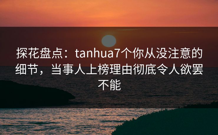 探花盘点：tanhua7个你从没注意的细节，当事人上榜理由彻底令人欲罢不能