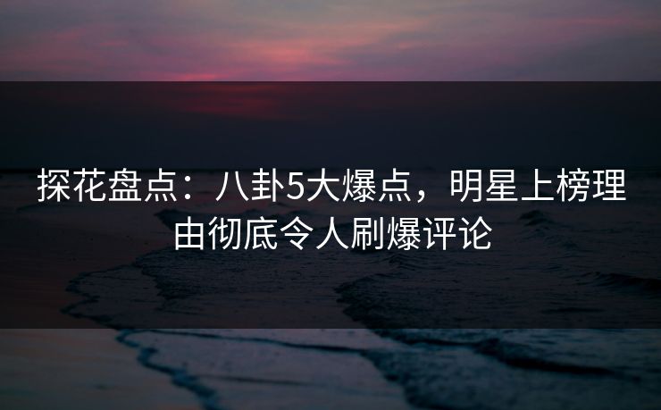 探花盘点：八卦5大爆点，明星上榜理由彻底令人刷爆评论