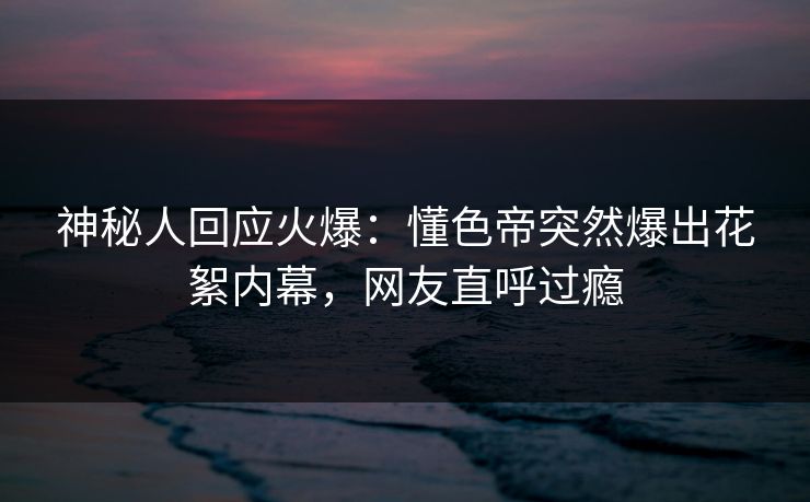 神秘人回应火爆：懂色帝突然爆出花絮内幕，网友直呼过瘾