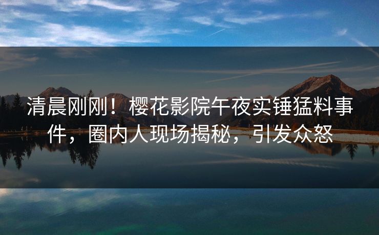 清晨刚刚！樱花影院午夜实锤猛料事件，圈内人现场揭秘，引发众怒