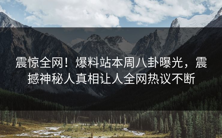 震惊全网！爆料站本周八卦曝光，震撼神秘人真相让人全网热议不断