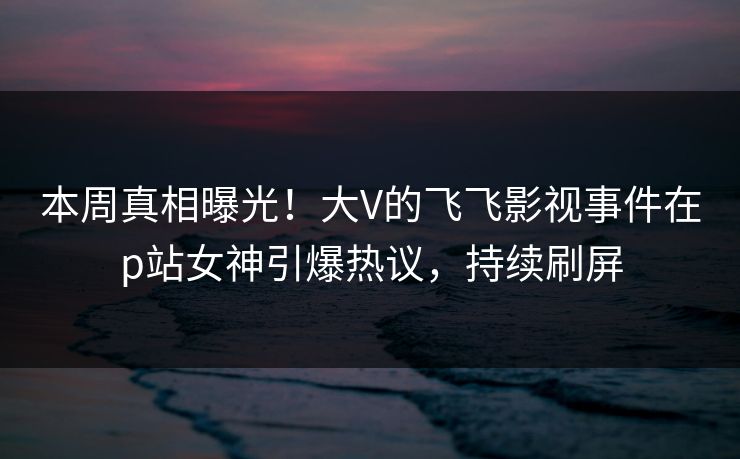 本周真相曝光！大V的飞飞影视事件在p站女神引爆热议，持续刷屏