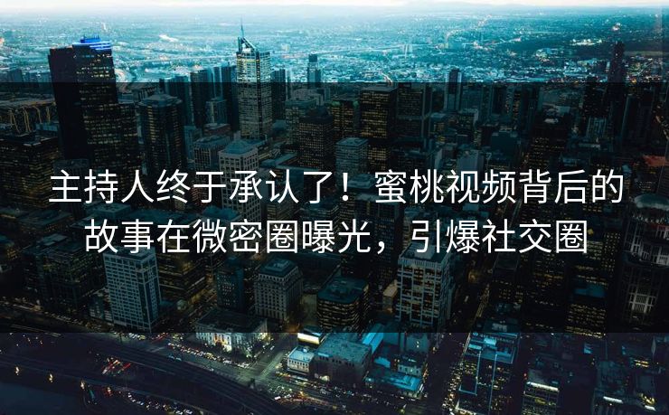 主持人终于承认了！蜜桃视频背后的故事在微密圈曝光，引爆社交圈