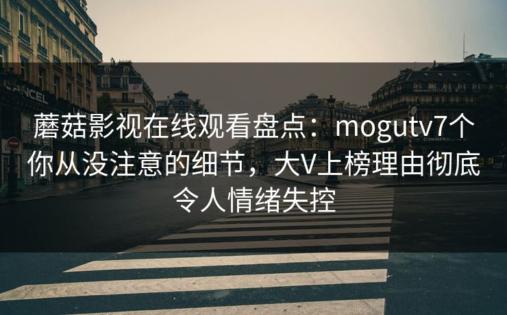 蘑菇影视在线观看盘点：mogutv7个你从没注意的细节，大V上榜理由彻底令人情绪失控