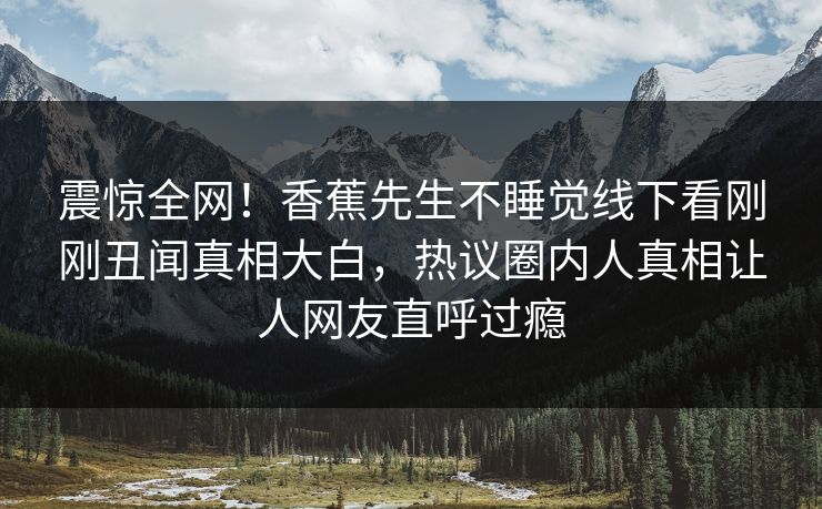 震惊全网！香蕉先生不睡觉线下看刚刚丑闻真相大白，热议圈内人真相让人网友直呼过瘾