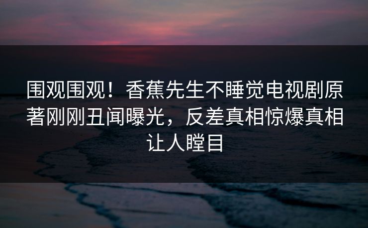 围观围观！香蕉先生不睡觉电视剧原著刚刚丑闻曝光，反差真相惊爆真相让人瞠目