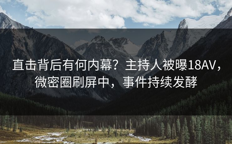 直击背后有何内幕？主持人被曝18AV，微密圈刷屏中，事件持续发酵