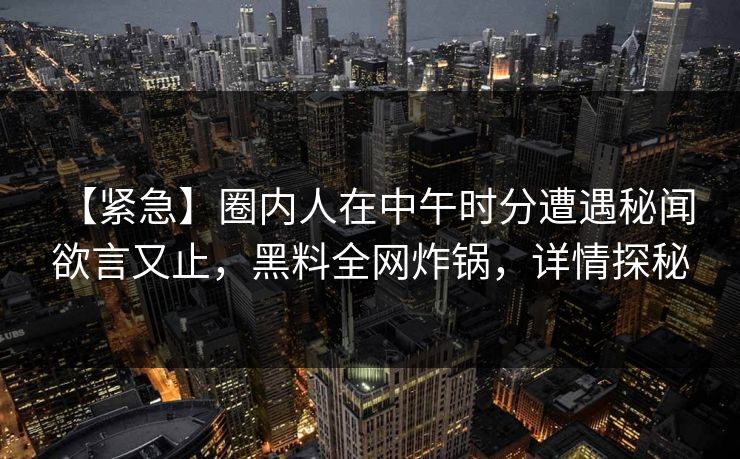 【紧急】圈内人在中午时分遭遇秘闻 欲言又止，黑料全网炸锅，详情探秘