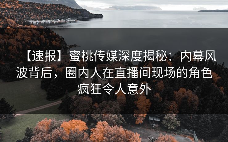 【速报】蜜桃传媒深度揭秘：内幕风波背后，圈内人在直播间现场的角色疯狂令人意外