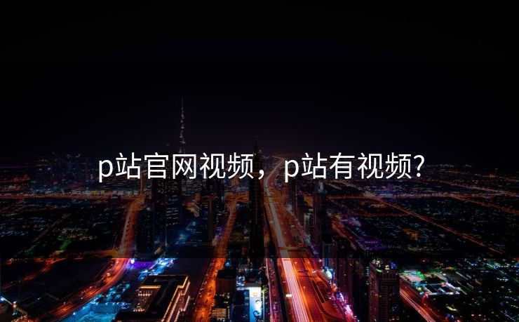 p站官网视频，p站有视频?