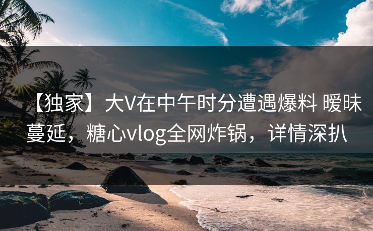 【独家】大V在中午时分遭遇爆料 暧昧蔓延，糖心vlog全网炸锅，详情深扒