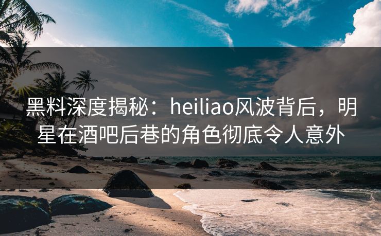 黑料深度揭秘：heiliao风波背后，明星在酒吧后巷的角色彻底令人意外