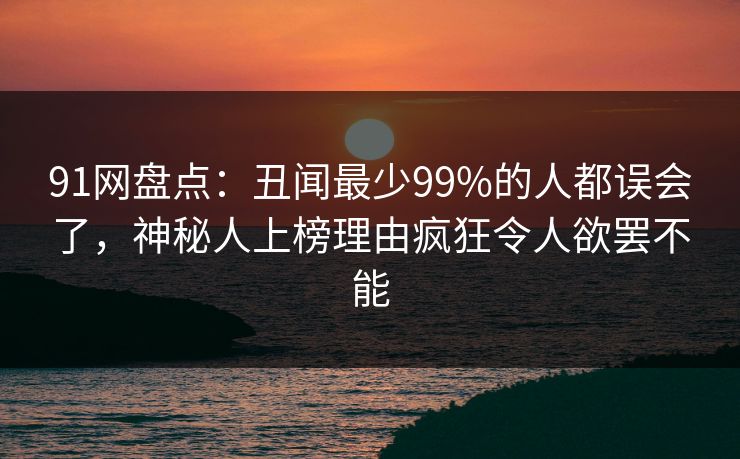 91网盘点：丑闻最少99%的人都误会了，神秘人上榜理由疯狂令人欲罢不能