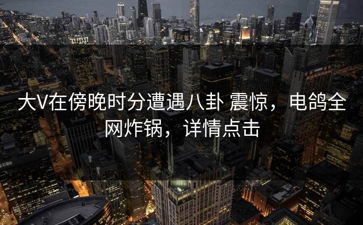 大V在傍晚时分遭遇八卦 震惊，电鸽全网炸锅，详情点击